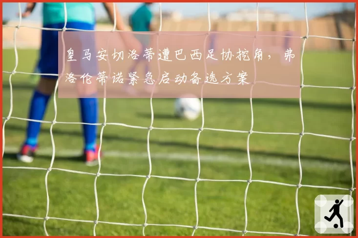 皇马安切洛蒂遭巴西足协挖角，弗洛伦蒂诺紧急启动备选方案