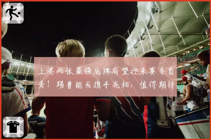 上港两张最强底牌有望迎来赛季首秀！踢鲁能或携手亮相，值得期待