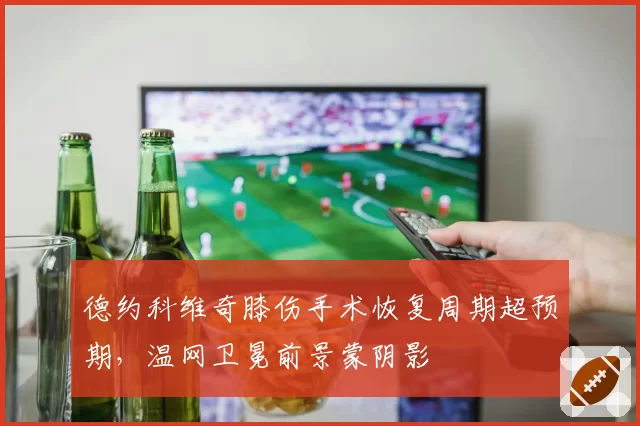 德约科维奇膝伤手术恢复周期超预期,温网卫冕前景蒙阴影