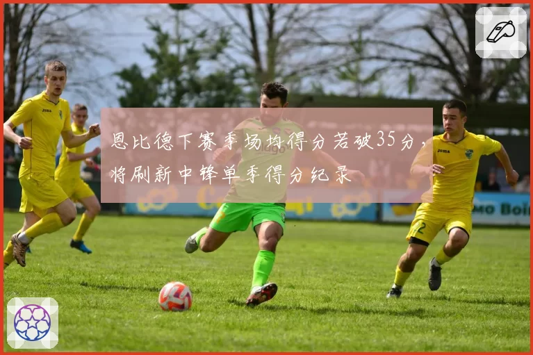 恩比德下赛季场均得分若破35分,将刷新中锋单季得分纪录