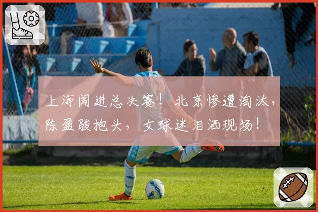 上海闯进总决赛！北京惨遭淘汰，陈盈骏抱头，女球迷泪洒现场！