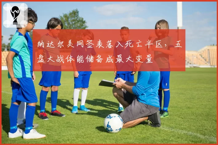 纳达尔美网签表落入死亡半区，五盘大战体能储备成最大变量