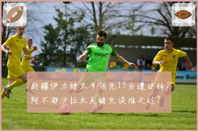 新疆伊力特末节领先15分遭逆转，阿不都沙拉木关键失误谁之过？