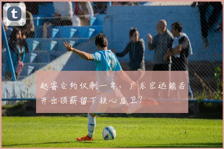 赵睿合约仅剩一年，广东宏远能否开出顶薪留下核心后卫？