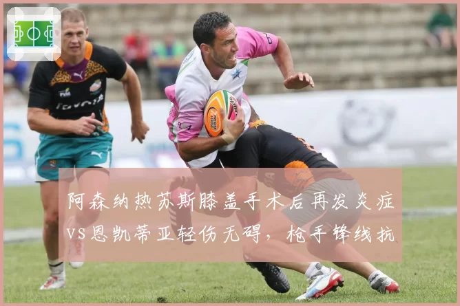 阿森纳热苏斯膝盖手术后再发炎症vs恩凯蒂亚轻伤无碍，枪手锋线抗伤病能力令人担忧