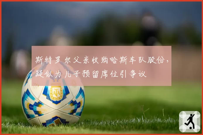 斯特罗尔父亲收购哈斯车队股份，疑似为儿子预留席位引争议