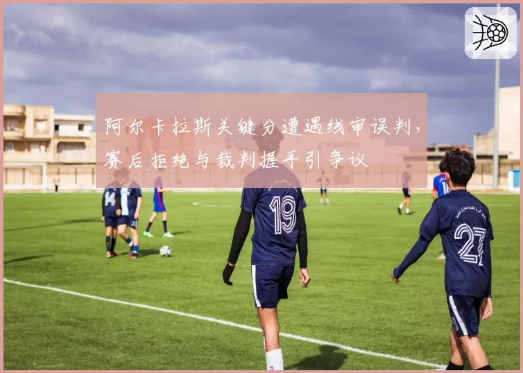阿尔卡拉斯关键分遭遇线审误判，赛后拒绝与裁判握手引争议
