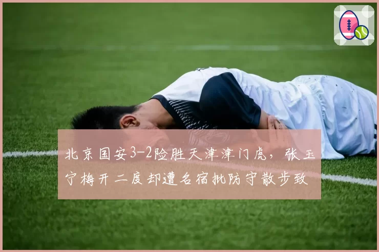 北京国安3-2险胜天津津门虎,张玉宁梅开二度却遭名宿批防守散步致险情频发