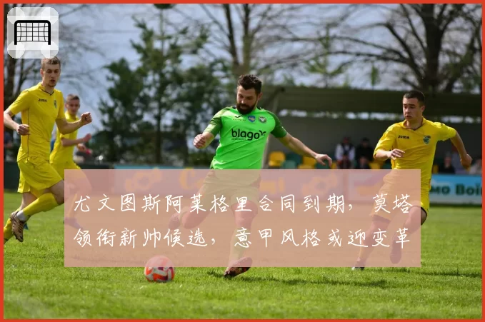 尤文图斯阿莱格里合同到期，莫塔领衔新帅候选，意甲风格或迎变革