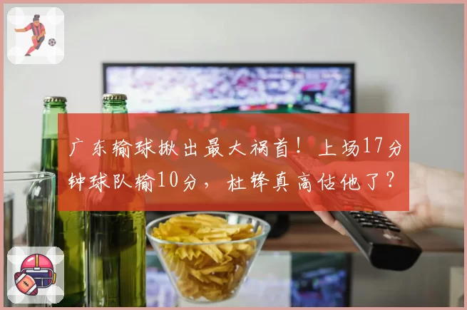 广东输球揪出最大祸首！上场17分钟球队输10分，杜锋真高估他了？
