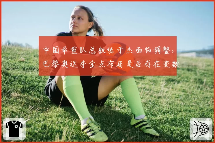 中国举重队总教练于杰面临调整,巴黎奥运夺金点布局是否存在变数?