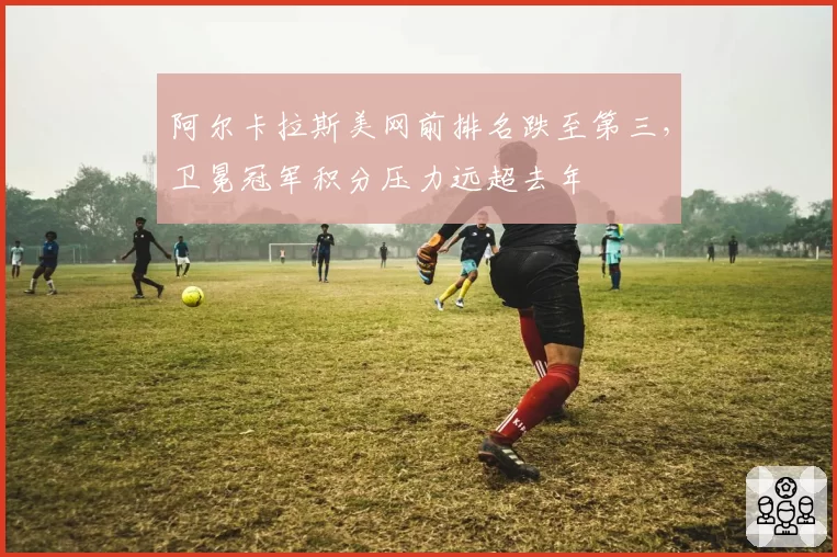 阿尔卡拉斯美网前排名跌至第三，卫冕冠军积分压力远超去年
