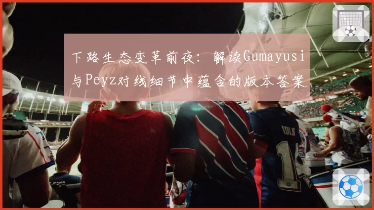 下路生态变革前夜：解读Gumayusi与Peyz对线细节中蕴含的版本答案