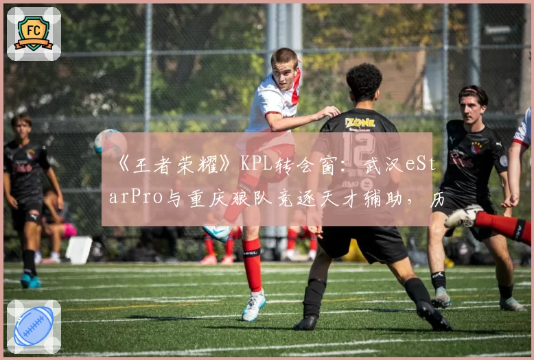 《王者荣耀》KPL转会窗：武汉eStarPro与重庆狼队竞逐天才辅助，历史交手数据揭示适配性