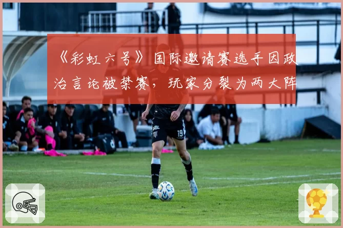 《彩虹六号》国际邀请赛选手因政治言论被禁赛,玩家分裂为两大阵营