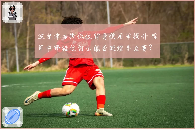 波尔津吉斯低位背身使用率提升 绿军中锋错位打法能否延续季后赛？