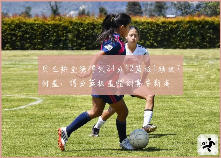 贝兰热全场得到24分12篮板1助攻7封盖，得分篮板盖帽创赛季新高