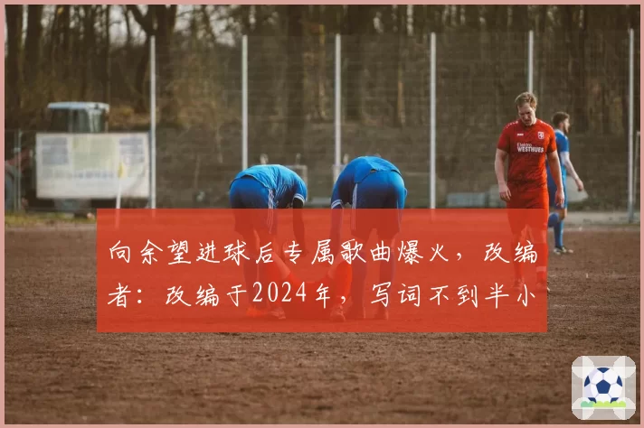 向余望进球后专属歌曲爆火，改编者：改编于2024年，写词不到半小时