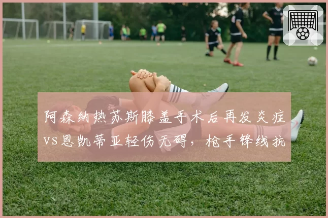 阿森纳热苏斯膝盖手术后再发炎症vs恩凯蒂亚轻伤无碍，枪手锋线抗伤病能力令人担忧