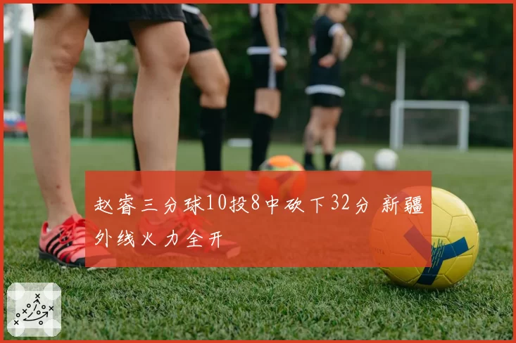 赵睿三分球10投8中砍下32分 新疆外线火力全开