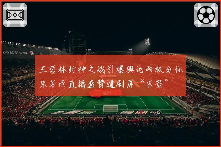 王哲林封神之战引爆舆论两极分化朱芳雨直播盛赞遭刷屏“求签”