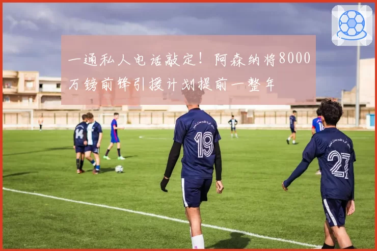 一通私人电话敲定!阿森纳将8000万镑前锋引援计划提前一整年