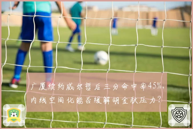 广厦续约威尔哲后三分命中率45%，内线空间化能否缓解胡金秋压力？
