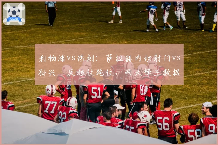 利物浦vs热刺：萨拉赫内切射门vs孙兴慜反越位跑位，两大锋王数据全面对比