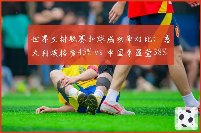 世界女排联赛扣球成功率对比：意大利埃格努45% vs 中国李盈莹38%