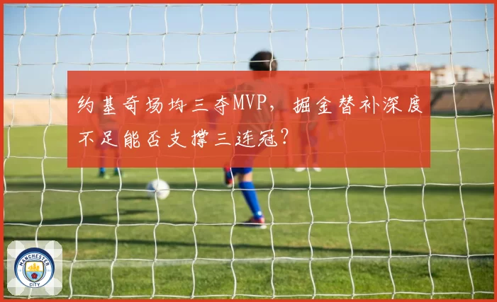 约基奇场均三夺MVP,掘金替补深度不足能否支撑三连冠?