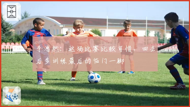 李浩然:这场比赛比较可惜,回去后多训练最后的临门一脚