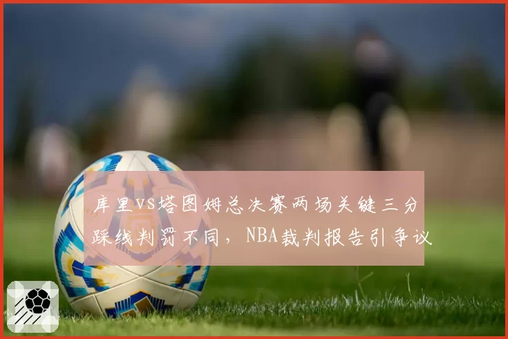 库里vs塔图姆总决赛两场关键三分踩线判罚不同，NBA裁判报告引争议