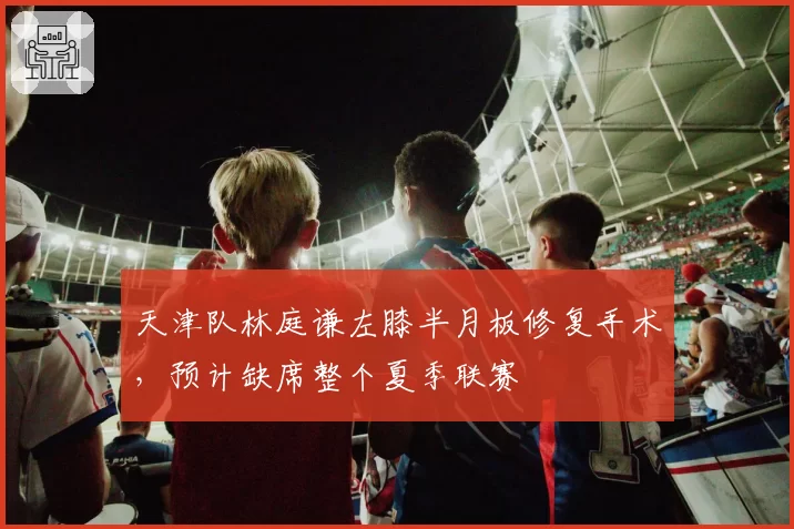 天津队林庭谦左膝半月板修复手术，预计缺席整个夏季联赛
