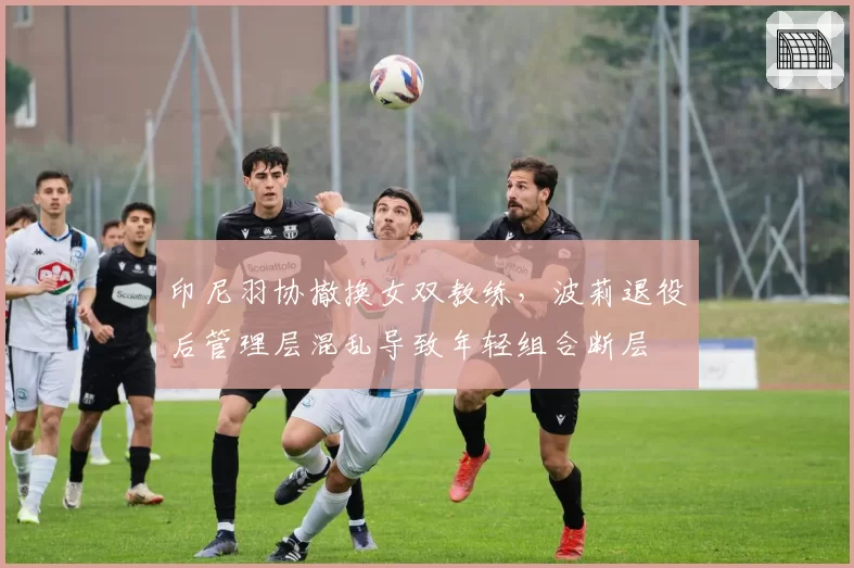 印尼羽协撤换女双教练，波莉退役后管理层混乱导致年轻组合断层