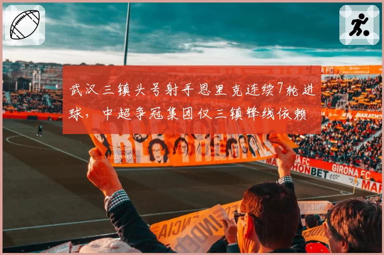 武汉三镇头号射手恩里克连续7轮进球,中超争冠集团仅三镇锋线依赖度超50%