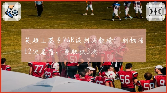 英超上赛季VAR误判次数榜:利物浦12次居首,曼联仅3次