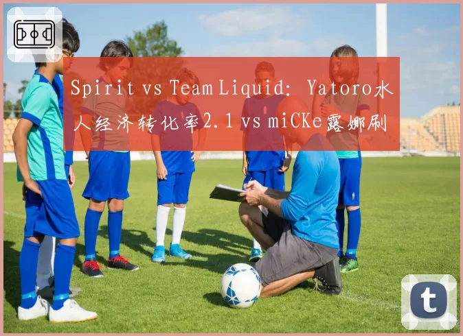 Spirit vs Team Liquid：Yatoro水人经济转化率2.1 vs miCKe露娜刷钱速度慢15%，TI东南亚预选赛一号位对抗