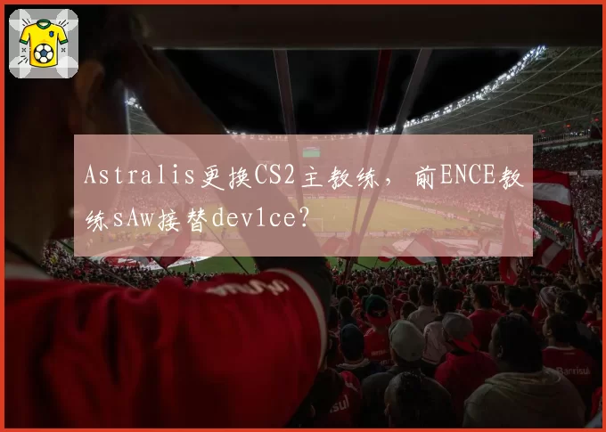 Astralis更换CS2主教练，前ENCE教练sAw接替dev1ce？