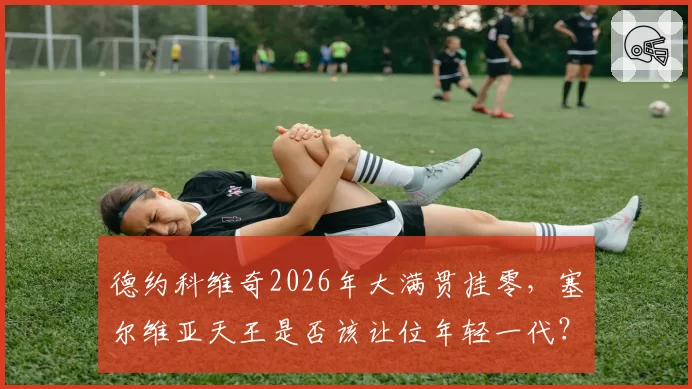 德约科维奇2026年大满贯挂零，塞尔维亚天王是否该让位年轻一代？