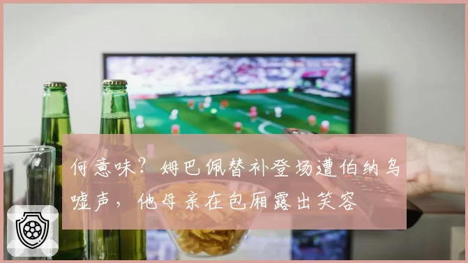 何意味？姆巴佩替补登场遭伯纳乌嘘声，他母亲在包厢露出笑容