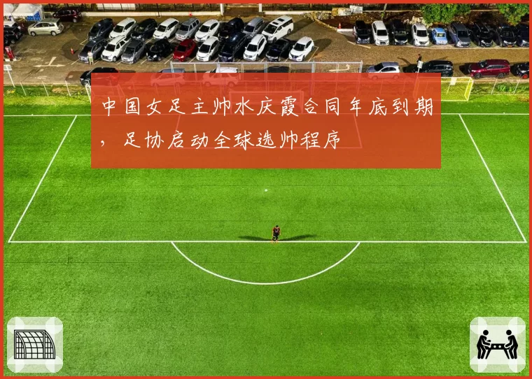 中国女足主帅水庆霞合同年底到期,足协启动全球选帅程序