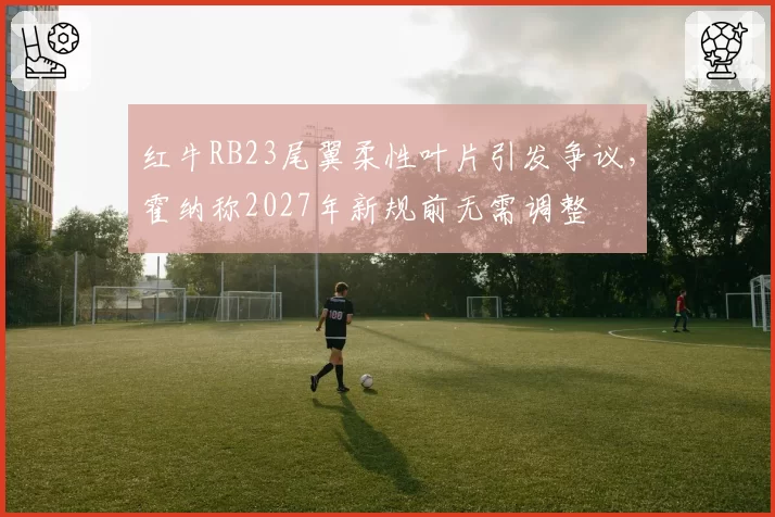 红牛RB23尾翼柔性叶片引发争议，霍纳称2027年新规前无需调整