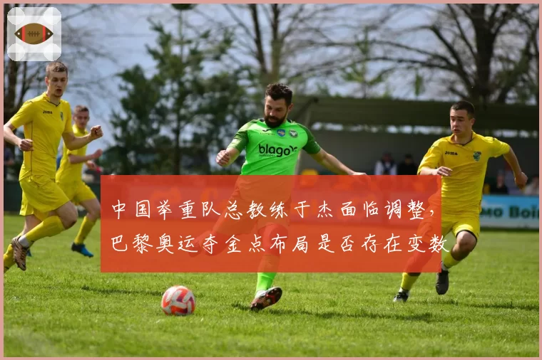 中国举重队总教练于杰面临调整，巴黎奥运夺金点布局是否存在变数？