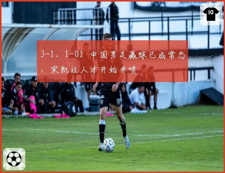 3-1、1-0!中国男足赢球已成常态,宋凯让人才开始井喷