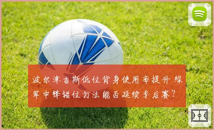 波尔津吉斯低位背身使用率提升 绿军中锋错位打法能否延续季后赛？