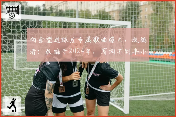 向余望进球后专属歌曲爆火，改编者：改编于2024年，写词不到半小时
