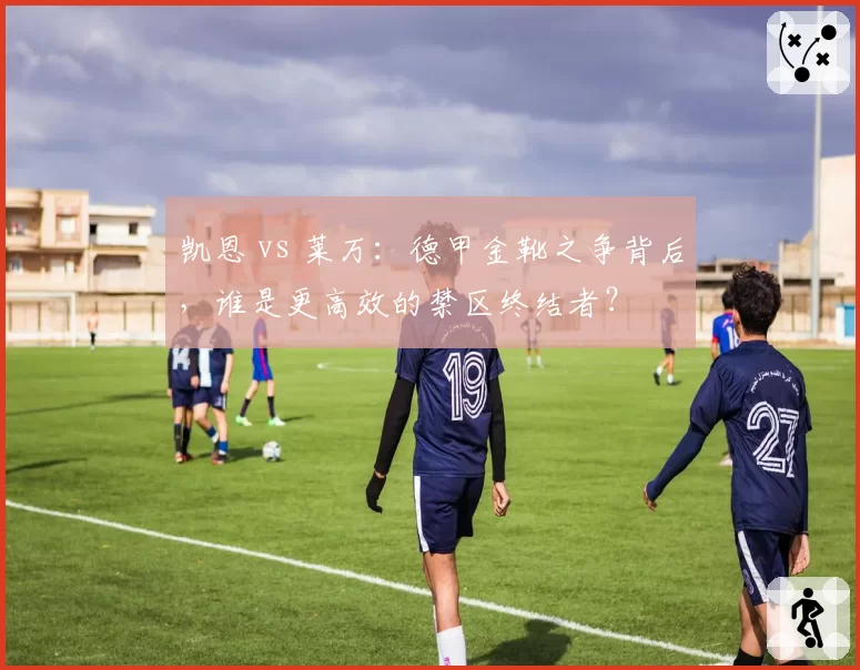 凯恩 vs 莱万:德甲金靴之争背后,谁是更高效的禁区终结者?