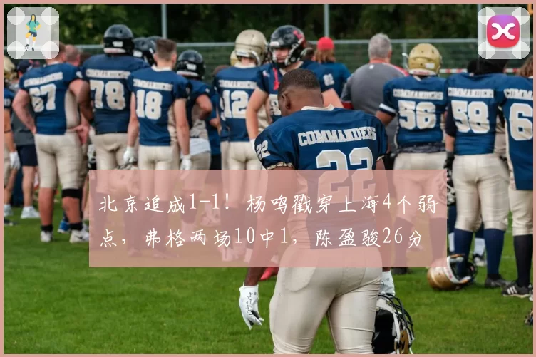 北京追成1-1！杨鸣戳穿上海4个弱点，弗格两场10中1，陈盈骏26分