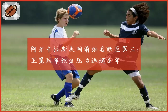 阿尔卡拉斯美网前排名跌至第三，卫冕冠军积分压力远超去年