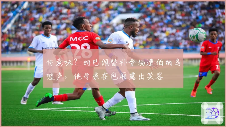 何意味？姆巴佩替补登场遭伯纳乌嘘声，他母亲在包厢露出笑容
